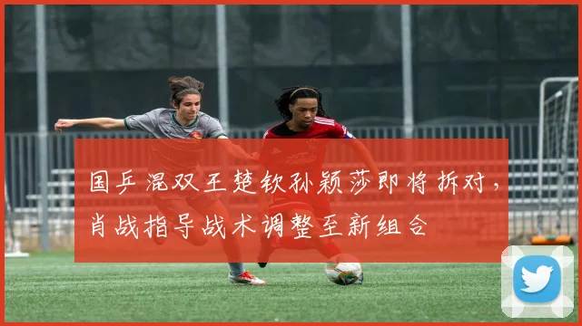 国乒混双王楚钦孙颖莎即将拆对,肖战指导战术调整至新组合